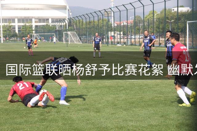 国际篮联晒杨舒予比赛花絮 幽默发文猜测其心理活动