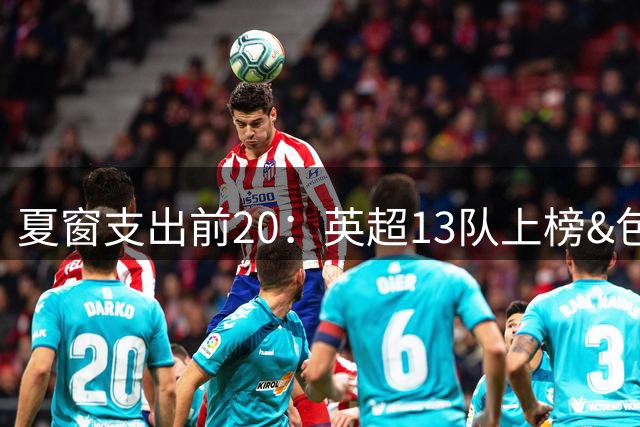 夏窗支出前20：英超13队上榜&包揽前7，曼城5.26亿欧居首